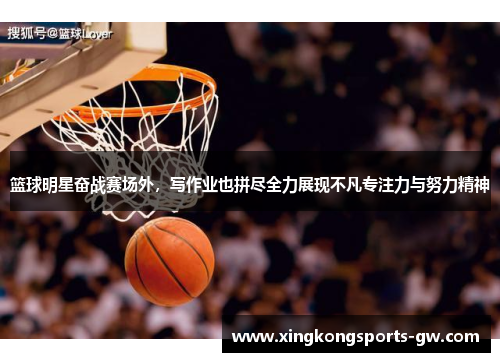 篮球明星奋战赛场外，写作业也拼尽全力展现不凡专注力与努力精神