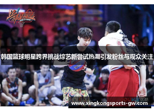 韩国篮球明星跨界挑战综艺新尝试热潮引发粉丝与观众关注